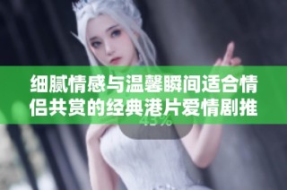 细腻情感与温馨瞬间适合情侣共赏的经典港片爱情剧推荐