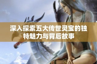 深入探索五大传世灵宝的独特魅力与背后故事