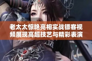 老太太惊艳亮相实战镖客视频展现高超技艺与精彩表演