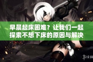 早晨起床困难？让我们一起探索不想下床的原因与解决方法