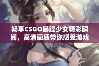 畅享CSGO暴躁少女精彩瞬间，高清画质带你感受游戏的热血与激情