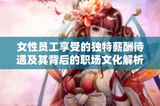 女性员工享受的独特薪酬待遇及其背后的职场文化解析