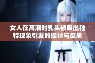 女人在高潮时乳头被吸出独特现象引发的探讨与反思