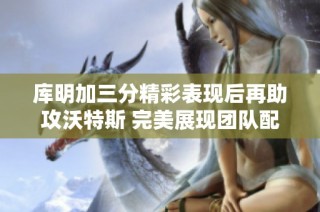 库明加三分精彩表现后再助攻沃特斯 完美展现团队配合与个人能力