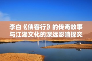 李白《侠客行》的传奇故事与江湖文化的深远影响探究