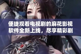 便捷观看电视剧的麻花影视软件全新上线，尽享精彩剧情体验