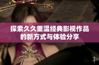 探索久久重温经典影视作品的新方式与体验分享