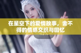 在星空下的爱情故事，舍不得的情感交织与回忆