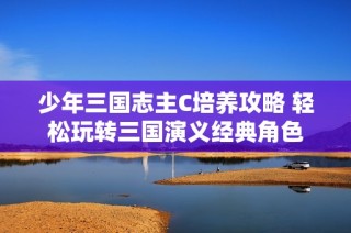 少年三国志主C培养攻略 轻松玩转三国演义经典角色