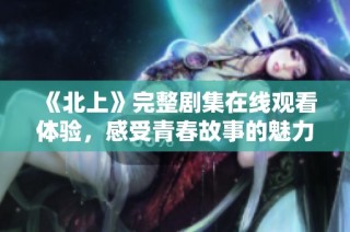 《北上》完整剧集在线观看体验，感受青春故事的魅力与热血