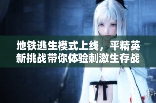 地铁逃生模式上线，平精英新挑战带你体验刺激生存战斗