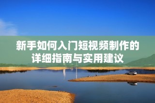 新手如何入门短视频制作的详细指南与实用建议