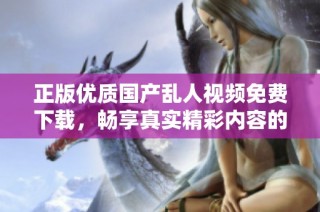 正版优质国产乱人视频免费下载，畅享真实精彩内容的新体验