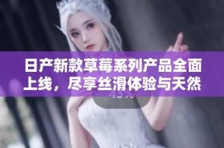 日产新款草莓系列产品全面上线，尽享丝滑体验与天然滋味