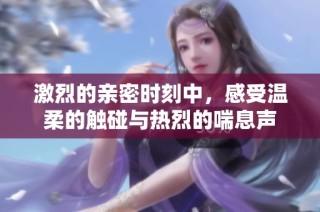激烈的亲密时刻中，感受温柔的触碰与热烈的喘息声