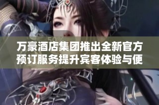 万豪酒店集团推出全新官方预订服务提升宾客体验与便捷性