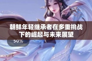 朝鲜年轻继承者在多重挑战下的崛起与未来展望