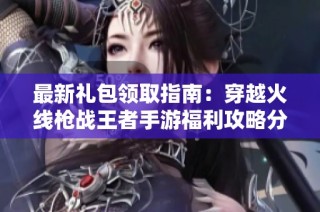 最新礼包领取指南：穿越火线枪战王者手游福利攻略分享