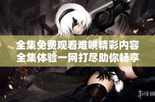 全集免费观看难哄精彩内容全集体验一网打尽助你畅享视频乐趣
