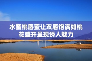 水蜜桃唇蜜让双唇饱满如桃花盛开呈现诱人魅力