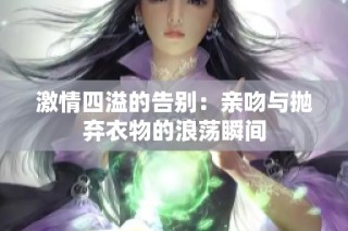 激情四溢的告别：亲吻与抛弃衣物的浪荡瞬间
