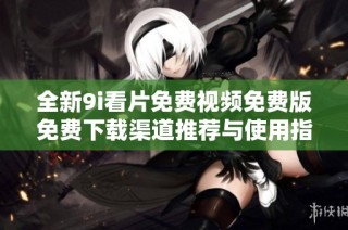 全新9i看片免费视频免费版免费下载渠道推荐与使用指南
