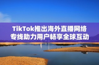 TikTok推出海外直播网络专线助力用户畅享全球互动体验