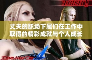 丈夫的职场下属们在工作中取得的精彩成就与个人成长历程分析