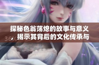 探秘色翁荡熄的故事与意义，揭示其背后的文化传承与历史影响