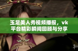 玉足美人秀视频播报，vk平台精彩瞬间回顾与分享