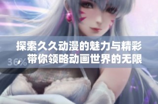 探索久久动漫的魅力与精彩，带你领略动画世界的无限可能