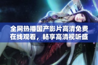 全网热播国产影片高清免费在线观看，畅享高清视听盛宴！