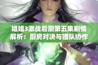 姐姐3激战后厨第五集剧情解析：厨房对决与团队协作的巅峰较量