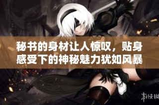 秘书的身材让人惊叹，贴身感受下的神秘魅力犹如风暴般撼动心弦