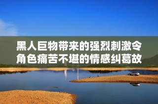 黑人巨物带来的强烈刺激令角色痛苦不堪的情感纠葛故事