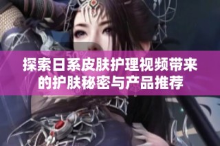 探索日系皮肤护理视频带来的护肤秘密与产品推荐