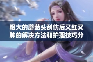粗大的蘑菇头刮伤后又红又肿的解决方法和护理技巧分享(1)