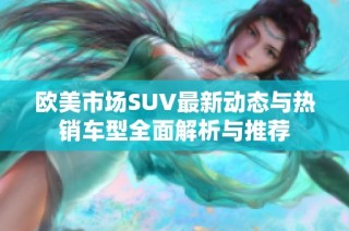 欧美市场SUV最新动态与热销车型全面解析与推荐
