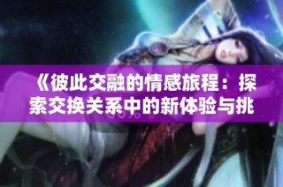《彼此交融的情感旅程：探索交换关系中的新体验与挑战》
