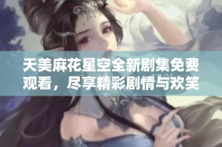 天美麻花星空全新剧集免费观看，尽享精彩剧情与欢笑瞬间