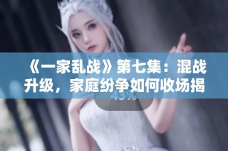 《一家乱战》第七集：混战升级，家庭纷争如何收场揭秘