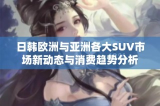 日韩欧洲与亚洲各大SUV市场新动态与消费趋势分析