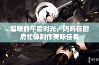 温暖的午后时光，妈妈在厨房忙碌制作美味佳肴