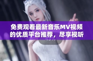 免费观看最新音乐MV视频的优质平台推荐，尽享视听盛宴