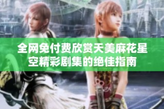 全网免付费欣赏天美麻花星空精彩剧集的绝佳指南