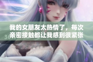 我的女朋友太热情了，每次亲密接触都让我感到很紧张和沉重