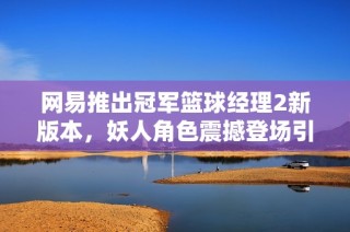网易推出冠军篮球经理2新版本，妖人角色震撼登场引发热议