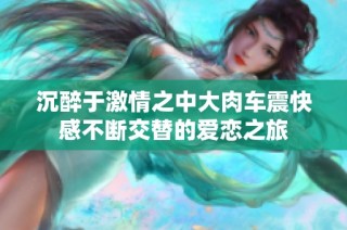 沉醉于激情之中大肉车震快感不断交替的爱恋之旅