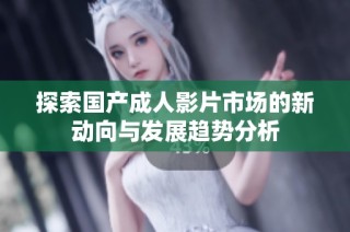 探索国产成人影片市场的新动向与发展趋势分析