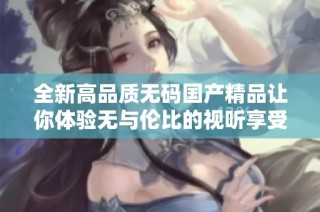 全新高品质无码国产精品让你体验无与伦比的视听享受